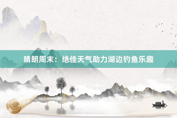 晴朗周末：绝佳天气助力湖边钓鱼乐趣