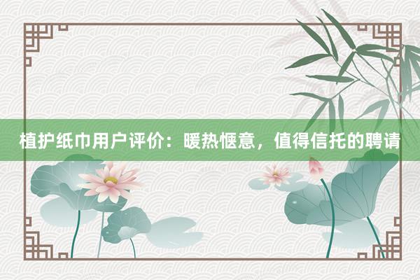 植护纸巾用户评价：暖热惬意，值得信托的聘请